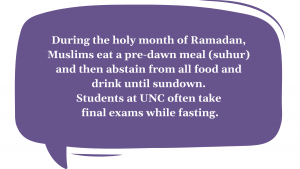 During the holy month of Ramadan, Muslims eat a pre-dawn meal (suhur) and then abstain from all food and drink until sundown. Students at UNC often take final exams while fasting.