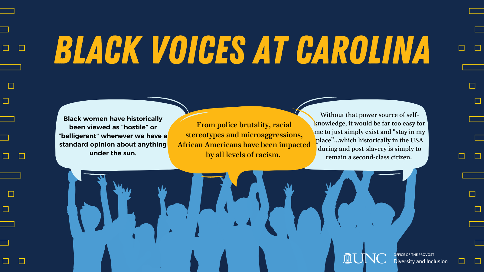 Image of people holding up voice bubbles with title that says, "Black Voices at Carolina" and voice bubbles that say, "Black women have historically been viewed as 'hostile' or 'belligerent' whenever we have a standard opinion about anything under the sun," "From police brutality, racial stereotypes and microaggressions, African Americans have been impacted by all levels of racism," and "Without that power source of self-knowledge, it would be far too easy for me to just simply exist and 'stay in my place'...which historically in the USA during and post-slavery is simply to remain a second-class citizen."